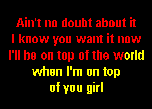 Ain't no doubt about it
I know you want it now
I'll be on top of the world
when I'm on top
of you girl