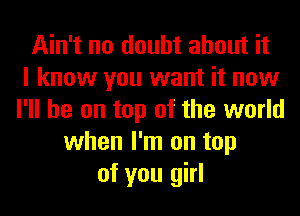 Ain't no doubt about it
I know you want it now
I'll be on top of the world
when I'm on top
of you girl