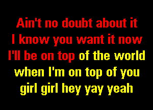 Ain't no doubt about it
I know you want it now
I'll be on top of the world
when I'm on top of you
girl girl hey yay yeah