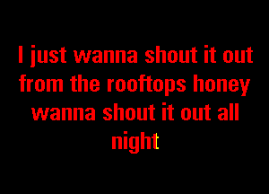 I iust wanna shout it out
from the rooftops honey
wanna shout it out all
night