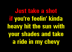 Just take a shot
if you're feelin' kinda
heavy hit the sun with
your shades and take
a ride in my chew