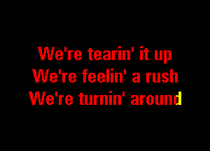 We're tearin' it up

We're feelin' a rush
We're turnin' around