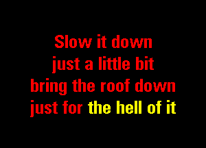 Slow it down
iust a little bit

bring the roof down
just for the hell of it