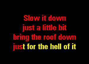 Slow it down
iust a little bit

bring the roof down
just for the hell of it