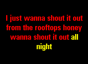 I iust wanna shout it out
from the rooftops honey
wanna shout it out all
night