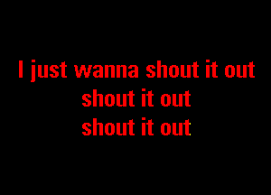 I just wanna shout it out

shout it out
shout it out