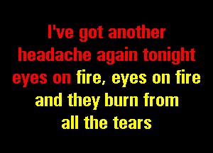 I've got another
headache again tonight
eyes on fire, eyes on fire
and they burn from
all the tears