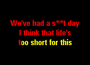 We've had 3 399951 day

I think that life's
too short for this