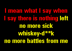 I mean what I say when
I say there is nothing left
no more sick
whiskey-demk
no more battles from me
