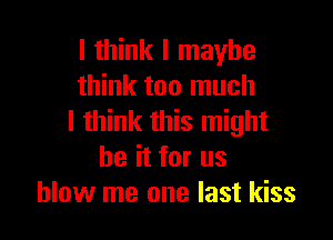 I think I maybe
think too much

I think this might
be it for us
blow me one last kiss