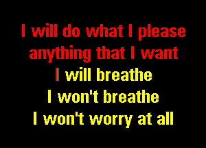 I will do what I please
anylhing that I want

I will breathe
I won't breathe
I won't worry at all