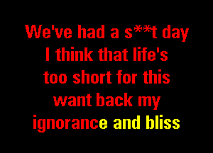We've had a swt day
I think that life's

too short for this
want back my
ignorance and bliss
