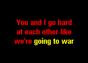 You and I go hard

at each other like
we're going to war