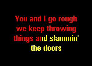 You and I go rough
we keep throwing

things and slammin'
the doors