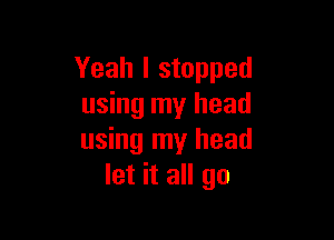 Yeah I stopped
using my head

using my head
let it all go