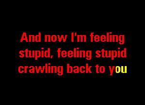 And now I'm feeling

stupid. feeling stupid
crawling back to you