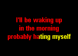 I'll be waking up

in the morning
probably hating myself