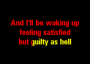 And I'll be waking up

feeling satisfied
hut guilty as hell