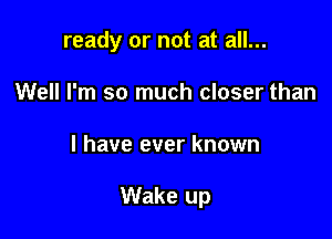 ready or not at all...
Well I'm so much closer than

I have ever known

Wake up