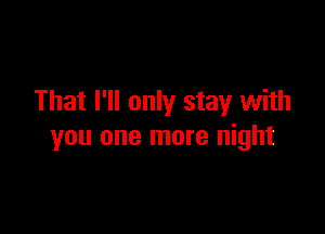 That I'll only stay with

you one more night