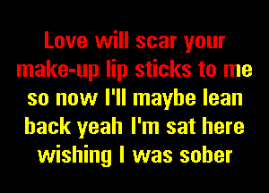 Love will scar your
make-up lip sticks to me
so now I'll maybe lean
back yeah I'm sat here
wishing I was sober