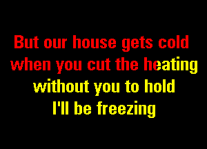 But our house gets cold
when you cut the heating
without you to hold
I'll be freezing