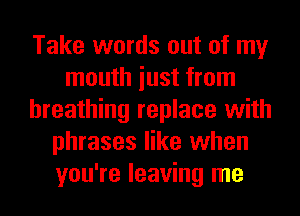 Take words out of my
mouth iust from
breathing replace with
phrases like when
you're leaving me