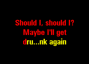 Should I, should I?

Maybe I'll get
dru...nk again