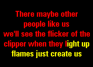 There maybe other
people like us
we'll see the flicker of the
clipper when they light up
flames iust create us