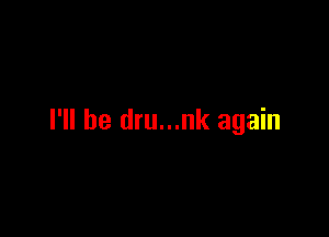 I'll be dru...nk again