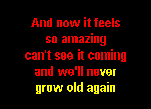 And now it feels
so amazing

can't see it coming
and we'll never
grow old again