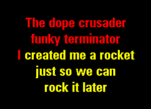 The dope crusader
funky terminator

I created me a rocket
iust so we can
rock it later