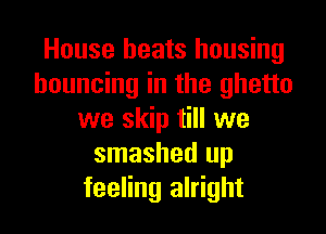 House beats housing
bouncing in the ghetto

we skip till we
smashed up
feeling alright
