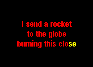 I send a rocket

to the globe
burning this close