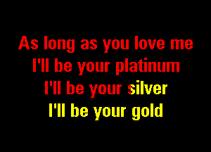 As long as you love me
I'll be your platinum

I'll be your silver
I'll be your gold