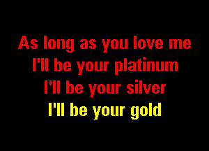 As long as you love me
I'll be your platinum

I'll be your silver
I'll be your gold