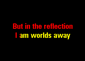 But in the reflection

I am worlds away