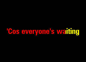 'Cos everyone's waiting