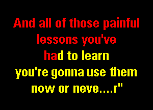 And all of those painful
lessons you've

had to learn
you're gonna use them
now or neve....r