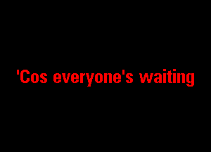 'Cos everyone's waiting