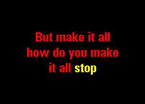 But make it all

how do you make
it all stop