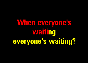 When everyone's

waiting
everyone's waiting?