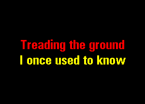 Treading the ground

I once used to know