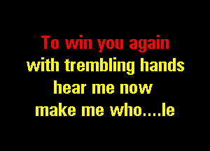 To win you again
with trembling hands

hear me now
make me who....le