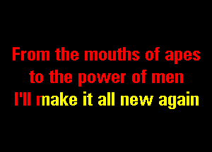 From the mouths of apes
to the power of men
I'll make it all new again