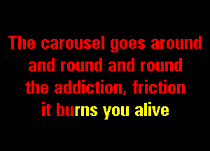 The carousel goes around
and round and round
the addiction, friction

it burns you alive