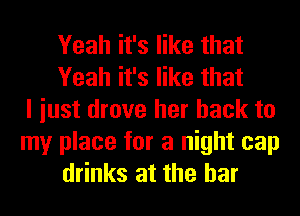 Yeah it's like that
Yeah it's like that
I iust drove her back to

my place for a night cap
drinks at the bar