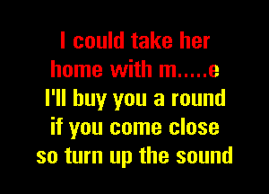 I could take her
home with m ..... 3

I'll buy you a round
if you come close
so turn up the sound