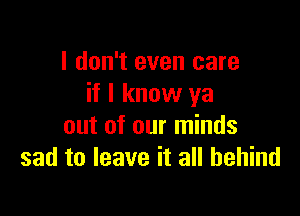 I don't even care
if I know ya

out of our minds
sad to leave it all behind