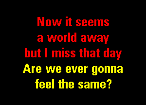 Now it seems
a world away

but I miss that day
Are we ever gonna
feel the same?